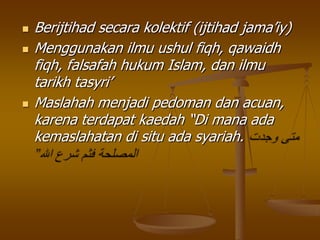  Berijtihad secara kolektif (ijtihad jama‟iy)
 Menggunakan ilmu ushul fiqh, qawaidh
fiqh, falsafah hukum Islam, dan ilmu
tarikh tasyri‟
 Maslahah menjadi pedoman dan acuan,
karena terdapat kaedah “Di mana ada
kemaslahatan di situ ada syariah.
 