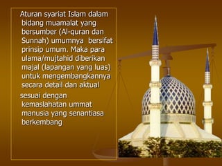 Aturan syariat Islam dalam
bidang muamalat yang
bersumber (Al-quran dan
Sunnah) umumnya bersifat
prinsip umum. Maka para
ulama/mujtahid diberikan
majal (lapangan yang luas)
untuk mengembangkannya
secara detail dan aktual
sesuai dengan
kemaslahatan ummat
manusia yang senantiasa
berkembang
 