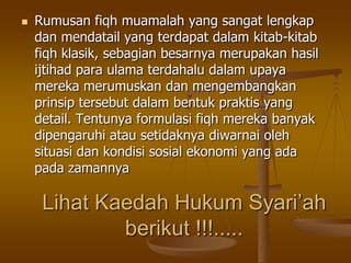 Lihat Kaedah Hukum Syari’ah
berikut !!!.....
 Rumusan fiqh muamalah yang sangat lengkap
dan mendatail yang terdapat dalam kitab-kitab
fiqh klasik, sebagian besarnya merupakan hasil
ijtihad para ulama terdahalu dalam upaya
mereka merumuskan dan mengembangkan
prinsip tersebut dalam bentuk praktis yang
detail. Tentunya formulasi fiqh mereka banyak
dipengaruhi atau setidaknya diwarnai oleh
situasi dan kondisi sosial ekonomi yang ada
pada zamannya
 