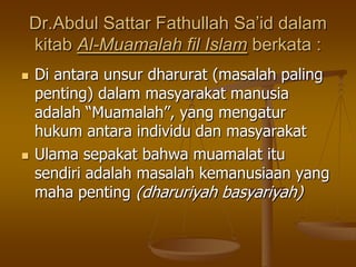Dr.Abdul Sattar Fathullah Sa’id dalam
kitab Al-Muamalah fil Islam berkata :
 Di antara unsur dharurat (masalah paling
penting) dalam masyarakat manusia
adalah “Muamalah”, yang mengatur
hukum antara individu dan masyarakat
 Ulama sepakat bahwa muamalat itu
sendiri adalah masalah kemanusiaan yang
maha penting (dharuriyah basyariyah)
 