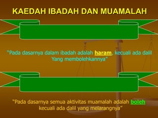 KAEDAH IBADAH DAN MUAMALAH
“Pada dasarnya dalam ibadah adalah haram, kecuali ada dalil
Yang membolehkannya”
“Pada dasarnya semua aktivitas muamalah adalah boleh
kecuali ada dalil yang melarangnya”
 