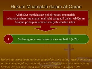 Hukum Muamalah dalam Al-Quran
Allah Swt menjelaskan pokok-pokok muamalah
kehartabendaan (muamalah maliyah) yang adil dalam Al-Quran
Adapun prinsip muamalah maliyah tersebut ialah :
1 Melarang memakan makanan secara bathil (4:29)
Hai orang-orang yang beriman, janganlah kamu saling memakan harta
sesamu dengan jalan yang batil, kecuali dengan jalan perniagaan yang
berlaku dengan suka-sama suka di antara kamu (An-Nisak : 29)
 