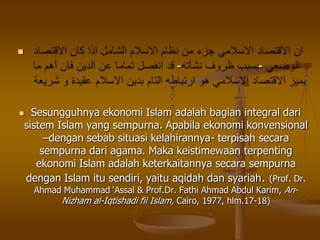 
--
 Sesungguhnya ekonomi Islam adalah bagian integral dari
sistem Islam yang sempurna. Apabila ekonomi konvensional
–dengan sebab situasi kelahirannya- terpisah secara
sempurna dari agama. Maka keistimewaan terpenting
ekonomi Islam adalah keterkaitannya secara sempurna
dengan Islam itu sendiri, yaitu aqidah dan syariah. (Prof. Dr.
Ahmad Muhammad „Assal & Prof.Dr. Fathi Ahmad Abdul Karim, An-
Nizham al-Iqtishadi fil Islam, Cairo, 1977, hlm.17-18)
 