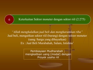 6 Keterkaitan Sektor moneter dengan sektor riil (2:275)
“Allah menghalalkan jual beli dan mengharamkan riba”
Jual beli, mengaitkan sektor riil (barang) dengan sektor moneter
(uang /harga yang dibayarkan)
Ex : Jual Beli Murabahah, Salam, Istishna’
Pembiayaan Mudharabah ;
mengkaitkan uang (modal) dengan
Proyek usaha riil
 