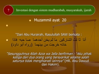 7 Investasi dengan sistem mudharabah, musyarakah, ijarah
 Muzammil ayat 20

“Dari Abu Hurairah, Rasulullah SAW berkata :

“Sesungguhnya Allah Azza wa Jalla berfirman : “Aku pihak
ketiga dari dua orang yang bersyarikat selama salah
satunya tidak menghianati lainnya” (HR. Abu Dawud
dan Hakim).
 