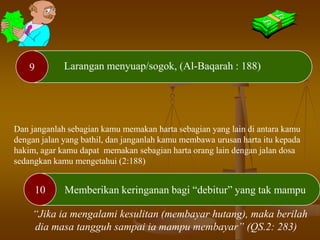 10
9 Larangan menyuap/sogok, (Al-Baqarah : 188)
Memberikan keringanan bagi “debitur” yang tak mampu
Dan janganlah sebagian kamu memakan harta sebagian yang lain di antara kamu
dengan jalan yang bathil, dan janganlah kamu membawa urusan harta itu kepada
hakim, agar kamu dapat memakan sebagian harta orang lain dengan jalan dosa
sedangkan kamu mengetahui (2:188)
“Jika ia mengalami kesulitan (membayar hutang), maka berilah
dia masa tangguh sampai ia mampu membayar” (QS.2: 283)
 