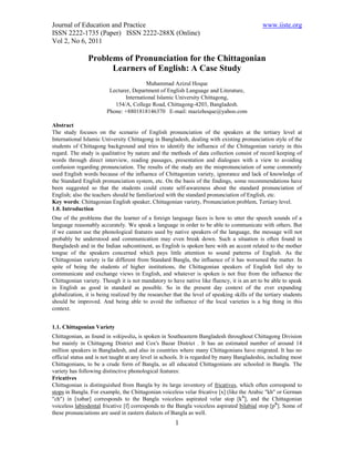 Journal of Education and Practice                                                             www.iiste.org
ISSN 2222-1735 (Paper) ISSN 2222-288X (Online)
Vol 2, No 6, 2011

                Problems of Pronunciation for the Chittagonian
                      Learners of English: A Case Study
                                        Muhammad Azizul Hoque
                         Lecturer, Department of English Language and Literature,
                               International Islamic University Chittagong,
                           154/A, College Road, Chittagong-4203, Bangladesh.
                        Phone: +8801818146370 E-mail: mazizhoque@yahoo.com

Abstract
The study focuses on the scenario of English pronunciation of the speakers at the tertiary level at
International Islamic University Chittagong in Bangladesh, dealing with existing pronunciation style of the
students of Chittagong background and tries to identify the influence of the Chittagonian variety in this
regard. The study is qualitative by nature and the methods of data collection consist of record keeping of
words through direct interview, reading passages, presentation and dialogues with a view to avoiding
confusion regarding pronunciation. The results of the study are the mispronunciation of some commonly
used English words because of the influence of Chittagonian variety, ignorance and lack of knowledge of
the Standard English pronunciation system, etc. On the basis of the findings, some recommendations have
been suggested so that the students could create self-awareness about the standard pronunciation of
English; also the teachers should be familiarized with the standard pronunciation of English, etc.
Key words: Chittagonian English speaker, Chittagonian variety, Pronunciation problem, Tertiary level.
1.0. Introduction
One of the problems that the learner of a foreign language faces is how to utter the speech sounds of a
language reasonably accurately. We speak a language in order to be able to communicate with others. But
if we cannot use the phonological features used by native speakers of the language, the message will not
probably be understood and communication may even break down. Such a situation is often found in
Bangladesh and in the Indian subcontinent, as English is spoken here with an accent related to the mother
tongue of the speakers concerned which pays little attention to sound patterns of English. As the
Chittagonian variety is far different from Standard Bangla, the influence of it has worsened the matter. In
spite of being the students of higher institutions, the Chittagonian speakers of English feel shy to
communicate and exchange views in English, and whatever is spoken is not free from the influence the
Chittagonian variety. Though it is not mandatory to have native like fluency, it is an art to be able to speak
in English as good in standard as possible. So in the present day context of the ever expanding
globalization, it is being realized by the researcher that the level of speaking skills of the tertiary students
should be improved. And being able to avoid the influence of the local varieties is a big thing in this
context.


1.1. Chittagonian Variety
Chittagonian, as found in wikipedia, is spoken in Southeastern Bangladesh throughout Chittagong Division
but mainly in Chittagong District and Cox's Bazar District . It has an estimated number of around 14
million speakers in Bangladesh, and also in countries where many Chittagonians have migrated. It has no
official status and is not taught at any level in schools. It is regarded by many Bangladeshis, including most
Chittagonians, to be a crude form of Bangla, as all educated Chittagonians are schooled in Bangla. The
variety has following distinctive phonological features:
Fricatives
Chittagonian is distinguished from Bangla by its large inventory of fricatives, which often correspond to
stops in Bangla. For example, the Chittagonian voiceless velar fricative [x] (like the Arabic "kh" or German
"ch") in [xabar] corresponds to the Bangla voiceless aspirated velar stop [kʰ], and the Chittagonian
voiceless labiodental fricative [f] corresponds to the Bangla voiceless aspirated bilabial stop [pʰ]. Some of
these pronunciations are used in eastern dialects of Bangla as well.
                                                       1
 