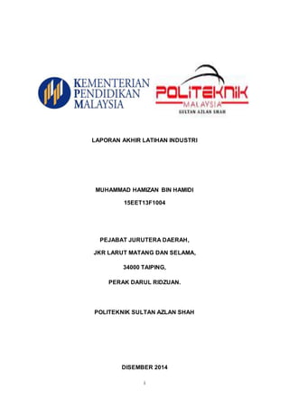 i
LAPORAN AKHIR LATIHAN INDUSTRI
MUHAMMAD HAMIZAN BIN HAMIDI
15EET13F1004
PEJABAT JURUTERA DAERAH,
JKR LARUT MATANG DAN SELAMA,
34000 TAIPING,
PERAK DARUL RIDZUAN.
POLITEKNIK SULTAN AZLAN SHAH
DISEMBER 2014
 