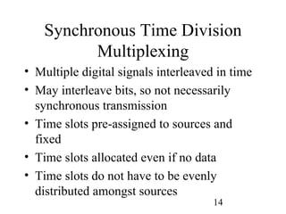 Synchronous Time Division
          Multiplexing
• Multiple digital signals interleaved in time
• May interleave bits, so not necessarily
  synchronous transmission
• Time slots pre-assigned to sources and
  fixed
• Time slots allocated even if no data
• Time slots do not have to be evenly
  distributed amongst sources
                                      14
 