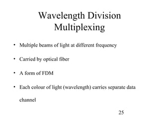 Wavelength Division
               Multiplexing
• Multiple beams of light at different frequency

• Carried by optical fiber

• A form of FDM

• Each colour of light (wavelength) carries separate data

  channel

                                                   25
 