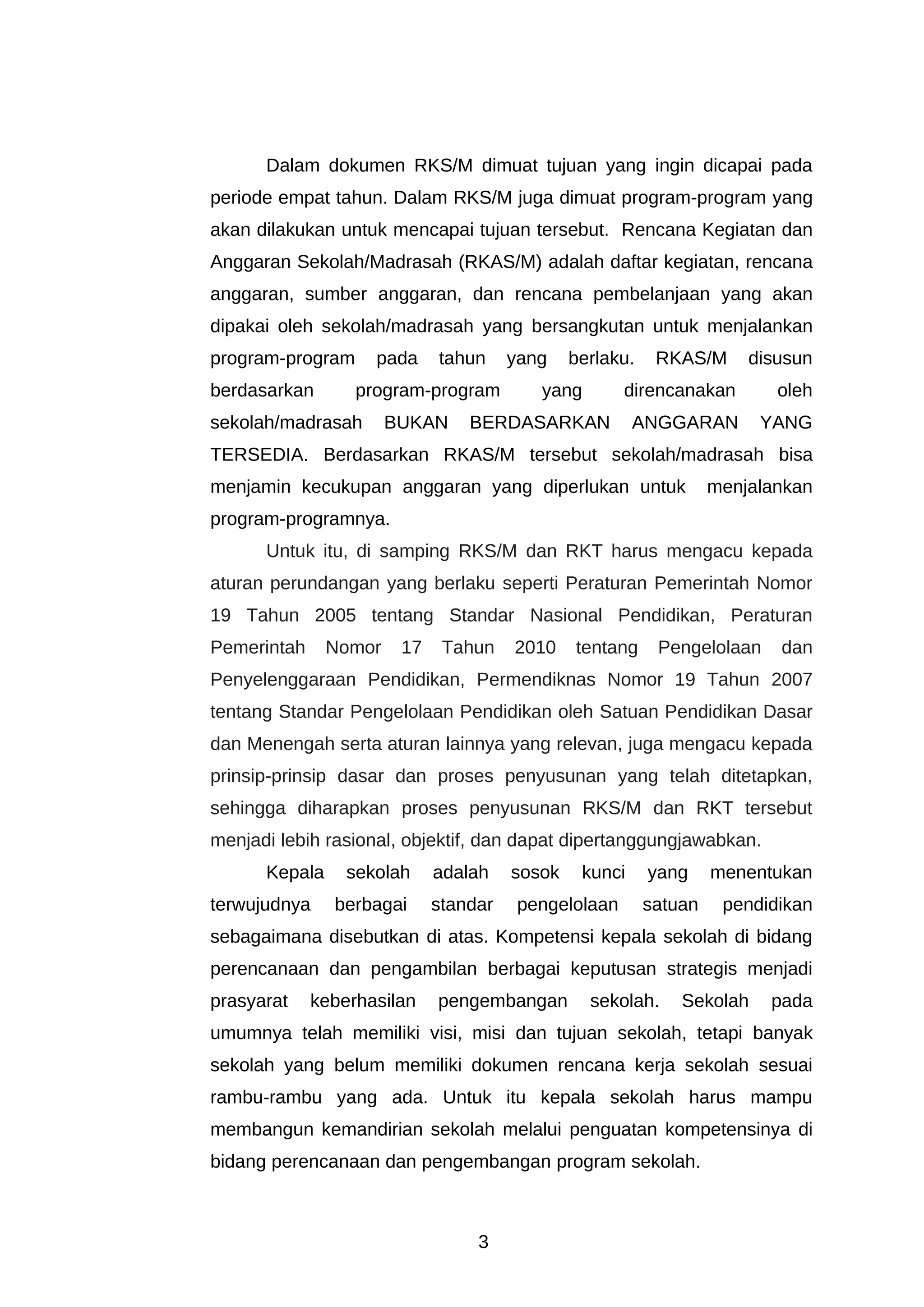 Dalam dokumen RKS/M dimuat tujuan yang ingin dicapai pada
periode empat tahun. Dalam RKS/M juga dimuat program-program yang
akan dilakukan untuk mencapai tujuan tersebut. Rencana Kegiatan dan
Anggaran Sekolah/Madrasah (RKAS/M) adalah daftar kegiatan, rencana
anggaran, sumber anggaran, dan rencana pembelanjaan yang akan
dipakai oleh sekolah/madrasah yang bersangkutan untuk menjalankan
program-program     pada     tahun     yang    berlaku.    RKAS/M      disusun
berdasarkan       program-program         yang        direncanakan        oleh
sekolah/madrasah       BUKAN     BERDASARKAN            ANGGARAN        YANG
TERSEDIA. Berdasarkan RKAS/M tersebut sekolah/madrasah bisa
menjamin kecukupan anggaran yang diperlukan untuk                  menjalankan
program-programnya.
      Untuk itu, di samping RKS/M dan RKT harus mengacu kepada
aturan perundangan yang berlaku seperti Peraturan Pemerintah Nomor
19 Tahun 2005 tentang Standar Nasional Pendidikan, Peraturan
Pemerintah     Nomor    17    Tahun    2010    tentang     Pengelolaan    dan
Penyelenggaraan Pendidikan, Permendiknas Nomor 19 Tahun 2007
tentang Standar Pengelolaan Pendidikan oleh Satuan Pendidikan Dasar
dan Menengah serta aturan lainnya yang relevan, juga mengacu kepada
prinsip-prinsip dasar dan proses penyusunan yang telah ditetapkan,
sehingga diharapkan proses penyusunan RKS/M dan RKT tersebut
menjadi lebih rasional, objektif, dan dapat dipertanggungjawabkan.
      Kepala     sekolah     adalah    sosok    kunci     yang     menentukan
terwujudnya    berbagai      standar    pengelolaan       satuan    pendidikan
sebagaimana disebutkan di atas. Kompetensi kepala sekolah di bidang
perencanaan dan pengambilan berbagai keputusan strategis menjadi
prasyarat    keberhasilan    pengembangan        sekolah.     Sekolah    pada
umumnya telah memiliki visi, misi dan tujuan sekolah, tetapi banyak
sekolah yang belum memiliki dokumen rencana kerja sekolah sesuai
rambu-rambu yang ada. Untuk itu kepala sekolah harus mampu
membangun kemandirian sekolah melalui penguatan kompetensinya di
bidang perencanaan dan pengembangan program sekolah.



                                  3
 