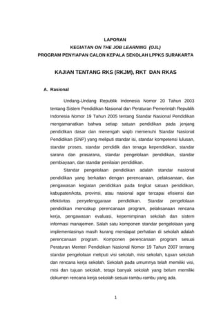 LAPORAN
                  KEGIATAN ON THE JOB LEARNING (OJL)
PROGRAM PENYIAPAN CALON KEPALA SEKOLAH LPPKS SURAKARTA


      KAJIAN TENTANG RKS (RKJM), RKT DAN RKAS


  A. Rasional

           Undang-Undang Republik Indonesia Nomor 20 Tahun 2003
    tentang Sistem Pendidikan Nasional dan Peraturan Pemerintah Republik
    Indonesia Nomor 19 Tahun 2005 tentang Standar Nasional Pendidikan
    mengamanatkan        bahwa   setiap    satuan   pendidikan    pada    jenjang
    pendidikan dasar dan menengah wajib memenuhi Standar Nasional
    Pendidikan (SNP) yang meliputi standar isi, standar kompetensi lulusan,
    standar proses, standar pendidik dan tenaga kependidikan, standar
    sarana dan prasarana, standar pengelolaan pendidikan, standar
    pembiayaan, dan standar penilaian pendidikan.
           Standar     pengelolaan    pendidikan    adalah   standar     nasional
    pendidikan yang berkaitan dengan perencanaan, pelaksanaan, dan
    pengawasan kegiatan pendidikan pada tingkat satuan pendidikan,
    kabupaten/kota, provinsi, atau nasional agar tercapai efisiensi dan
    efektivitas     penyelenggaraan       pendidikan.   Standar    pengelolaan
    pendidikan mencakup perencanaan program, pelaksanaan rencana
    kerja, pengawasan evaluasi, kepemimpinan sekolah dan sistem
    informasi manajemen. Salah satu komponen standar pengelolaan yang
    implementasinya masih kurang mendapat perhatian di sekolah adalah
    perencanaan       program.   Komponen      perencanaan    program     sesuai
    Peraturan Menteri Pendidikan Nasional Nomor 19 Tahun 2007 tentang
    standar pengelolaan meliputi visi sekolah, misi sekolah, tujuan sekolah
    dan rencana kerja sekolah. Sekolah pada umumnya telah memiliki visi,
    misi dan tujuan sekolah, tetapi banyak sekolah yang belum memiliki
    dokumen rencana kerja sekolah sesuai rambu-rambu yang ada.



                                      1
 