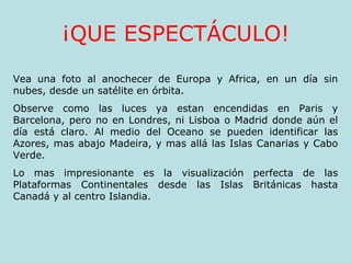 ¡QUE ESPECTÁCULO! Vea una foto al anochecer de Europa y Africa, en un día sin nubes, desde un satélite en órbita. Observe como las luces ya estan encendidas en Paris y Barcelona, pero no en Londres, ni Lisboa o Madrid donde aún el día está claro. Al medio del Oceano se pueden identificar las Azores, mas abajo Madeira, y mas allá las Islas Canarias y Cabo Verde.  Lo mas impresionante es la visualización perfecta de las Plataformas Continentales desde las Islas Británicas hasta Canadá y al centro Islandia.  