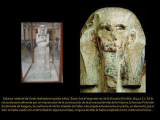    Estatua  sedente de Zoser realizada en piedra caliza. Zoser, fue el segundo rey de la Dinastía III (2665-2645 a.C.). Se le recuerda esencialmente por ser el promotor de la construcción de la primera pirámide de la historia, la famosa Pirámide Escalonada de Saqqara, la cual tiene el mérito añadido de haber sido erigida enteramente en piedra, un elemento que si bien se había usado con anterioridad en algunas tumbas, ninguna de ellas la había empleado como material exclusivo. . 