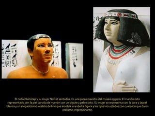 El noble Rahotep y su mujer Nofret sentados. Es una pieza maestra del museo egipcio. El marido está  representado con la piel curtida de marrón con un bigote y pelo corto. Su mujer se representa con  la cara y la piel  blanca y un elegantísimo vestido de lino que amolda su esbelta figura y los ojos incrustados con cuarzo lo que da un realismo impresionante. 