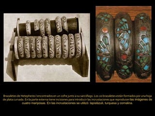 Brazaletes de Hetepheres I encontrados en un cofre junto a su sarcófago. Los 20 brazaletes están formados por una hoja de plata curvada. En la parte externa tiene incisiones para introducir las incrustaciones que reproducen  las imágenes de cuatro mariposas. En las incrustaciones se utilizó: lapislázuli, turquesa y cornalina. 