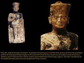 Estatuilla  sedente de Keops. Dinastía IV.  Ha pasado a la historia por ser el artífice de la construcción de la más grandiosa y perfecta de todas las pirámides erigidas en el mundo, la Pirámide de Giza, lo que tuvo como lógica consecuencia que su gobierno, que el  "Canon de Turín"  cifra en 23 años, aproximadamente entre el 2579 y 2556 a.C. estuviese  marcado por las actividades derivadas de la extracción de piedra de minas y canteras. 