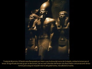 Triada de Micerinos. El faraón esta flanqueado por Hator y por la diosa del nomo de Cinópolis, ambas lo toman por el brazo. El significado de este grupo se desconoce, tal vez sean ofrendas del faraón a la diosa Hator o encarnaciones de los nomos para asegurar el poder eterno del gobernante, más allá de la muerte. 