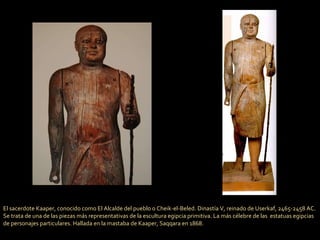 El sacerdote Kaaper, conocido como El Alcalde del pueblo o Cheik-el-Beled. Dinastía V, reinado de Userkaf, 2465-2458 AC. Se trata de una de las piezas más representativas de la escultura egipcia primitiva. La más célebre de las  estatuas egipcias de personajes particulares. Hallada en la mastaba de Kaaper, Saqqara en 1868. 