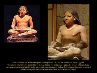 Escriba sentado . “El escriba Morgan”.  Caliza pintada. De Sakkara.  Dinastía V, hacia 2.450 AC.  Representa al funcionario ideal, el cargo más apetecido por la sociedad egipcia. De ahí que estas estatuas,  nacidas a comienzos de la IV Dinastía, sean muy frecuentes a partir de la V. En este caso, el escultor se esmeró  más en el magnífico retrato de la cabeza que en el modelado del cuerpo. 