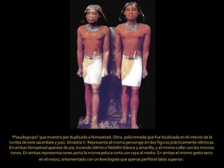 “ Pseudogrupo" que muestra por duplicado a Nimaatsed. Obra  policromada que fue localizada en el interior de la tumba de este sacerdote y juez. Dinastía V. Representa al mismo personaje en dos figuras prácticamente idénticas.  En ambas Nimaatsed aparece de pie, luciendo idéntico faldellín blanco y amarillo, y el mismo collar con los mismos  tonos. En ambas representaciones porta la misma peluca corta con raya al medio. En ambas el mismo gesto serio  en el rostro, ornamentado con un leve bigote que apenas perfila el labio superior .  .  