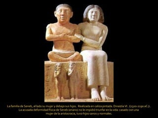 La familia de Seneb, al lado su mujer y debajo sus hijos.  Realizada en caliza pintada. Dinastía VI .   ( 2320-2190 aC .)  . La acusada deformidad física de Seneb (enano) no le impidió triunfar en la vida: casado con una  mujer de la aristocracia, tuvo hijos sanos y normales. 