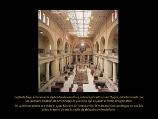 La planta baja, enteramente dedicada a la escultura, relieves pintados y sarcófagos, está dominada  por  las colosales estatuas de Amenhotep III y la reina Tiyi situadas al fondo del gran atrio. En la primera planta se exhibe el ajuar fúnebre de Tutankamón: la máscara y los sarcófagos de oro, las  joyas, el trono de oro, la vajilla de alabastro y el mobiliario. 