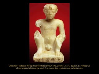 Estatuilla de alabastro de Pepi II representado como un niño. Dinastia VI. 2254-2160 aC. Su  reinado fue  el más largo de la historia (94 años). A su muerte dejó el país con una profunda crisis. 