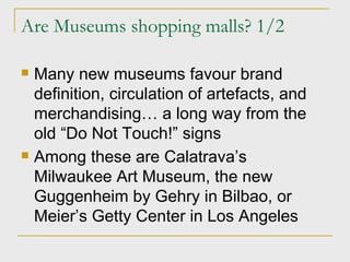 Are Museums shopping malls? 1/2 Many new museums favour brand definition, circulation of artefacts, and merchandising… a long way from the old “Do Not Touch!” signs Among these are Calatrava’s Milwaukee Art Museum, the new Guggenheim by Gehry in Bilbao, or Meier’s Getty Center in Los Angeles 