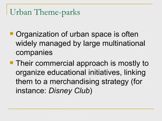 Urban Theme-parks Organization of urban space is often widely managed by large multinational companies Their commercial approach is mostly to organize educational initiatives, linking them to a merchandising strategy (for instance:  Disney Club ) 