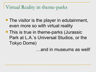 Virtual Reality in theme-parks The visitor is the player in edutainment, even more so with virtual reality This is true in theme-parks (Jurassic Park at L.A.’s Universal Studios, or the Tokyo Dome) … and in museums as well! 