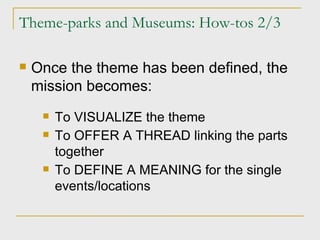 Theme-parks and Museums: How-tos 2/3 Once the theme has been defined, the mission becomes: To VISUALIZE the theme To OFFER A THREAD linking the parts together To DEFINE A MEANING for the single events/locations 