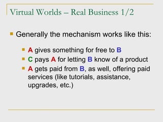 Virtual Worlds – Real Business 1/2 Generally the mechanism works like this: A  gives something for free to  B C  pays  A  for letting  B  know of a product A  gets paid from  B , as well, offering paid services (like tutorials, assistance, upgrades, etc.) 