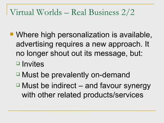Virtual Worlds – Real Business 2/2 Where high personalization is available, advertising requires a new approach. It no longer shout out its message, but: Invites Must be prevalently on-demand Must be indirect – and favour synergy with other related products/services 