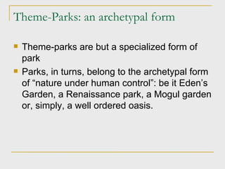 Theme-Parks: an archetypal form Theme-parks are but a specialized form of park Parks, in turns, belong to the archetypal form of “nature under human control”: be it Eden’s Garden, a Renaissance park, a Mogul garden or, simply, a well ordered oasis. 