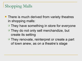 Shopping Malls There is much derived from variety theatres in shopping malls: They have something in store for everyone They do not only sell merchandize, but create its setting They renovate, reinterpret or create a part of town anew, as on a theatre’s stage 