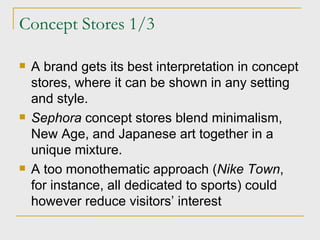 Concept Stores 1/3 A brand gets its best interpretation in concept stores, where it can be shown in any setting and style. Sephora  concept stores blend minimalism, New Age, and Japanese art together in a unique mixture. A too monothematic approach ( Nike Town , for instance, all dedicated to sports) could however reduce visitors’ interest 
