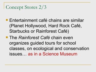 Concept Stores 2/3 Entertainment café chains are similar (Planet Hollywood, Hard Rock Café, Starbucks or Rainforest Café) The  Rainforest Café  chain even organizes guided tours for school classes, on ecological and conservation issues…  as in a Science Museum 