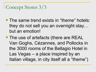 Concept Stores 3/3 The same trend exists in “theme” hotels: they do not sell you an overnight stay… but an emotion! The use of artefacts (there are REAL Van Goghs, C é zannes, and Pollocks in the 3000 rooms of the Bellagio Hotel in Las Vegas – a place inspired by an Italian village, in city itself all a “theme”) 