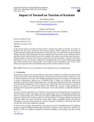 Journal of Economics and Sustainable Development                                         www.iiste.org
ISSN 2222-1700 (Paper) ISSN 2222-2855 (Online)
Vol.2, No.7, 2011

        Impact of Turmoil on Tourism of Kashmir
                                         Itoo Mushtaq Ahmad
                         Institute of Kashmir studies, University of Kashmir.
                                    Email itsmushtaq@gmail.com


                                        Nengroo Aasif Hussain
                    Post Graduate Department of Economics, University of Kashmir.
                                  Email asifnengroo.ku@gmail.com


Received: October 20, 2011
Accepted: October 29, 2011
Published: November 4, 2011
Abstract
In the present study an attempt has been made to analyze the impact of turmoil on tourism of
Kashmir and the sectors associated with tourism industry. More emphasis has been laid on
combining and comparing the ups and downs of both the issues of turmoil and tourism in Kashmir.
Besides secondary data information has been collected from house boat owners, shikhara owners
and hotel owners with the help of interview schedules. Our analysis reveals that there has been a
negative impact of turmoil on the sectors associated with tourism industry. Turmoil in the State,
particularly of last two decades, hindered the smooth growth of the tourism and had discouraged
most of the travelers from visiting India’s most popular tourist destination. Add to this it also
affected not only tourism but also indirectly the economic activities related to tourism.

Key words: Turmoil, tourism, houseboat owners, Kashmir, poverty, unemployment.

1.   Introduction
History bears witness to the fact that whenever and wherever militancy or political movement found
its roots in any part of the world, the economy of that region became the major casualty. It is true
of Kashmir region as well since 1989. Broadly speaking economy of a given place is invariably seen
in terms of agriculture, industry etc. In Kashmir there is hardly any industrial sector to the
magnitude of one that is found in other Indian states. True that agricultural sector provides employment
to a huge chunk of population in the rural areas, but could not provide food security to one and all
living in the valley. It is the tourism industry that fulfills this vacuum as large population of
Srinagar and the population around the tourist spots of the valley directly or indirectly depend on
this sector.
Tourism has been identified as an industry with potential of development next to agriculture
and horticulture in J&K. The industry was given special status with a view to generate round the year
activity. A special outlay of Rs. 22.06 crores was made available during the 7th Plan Period with which
important schemes like Gulmarg cable Car and development of wayside facilities were taken up
(Om Hari 1998). The result was that the tourist inflow made considerable upward movement in
mid-eighties of the last century. However, with the inception of militancy in the State from 1989
onwards the tourist trade completely collapsed.
In order to have a holistic understanding of the impact of turmoil on Kashmir tourism it is important
to give the report of different national and international agencies about repression inflicted on
Kashmir. With the eruption of separatist movement according to one estimate more than seventy
1|Page
www.iiste.org
 