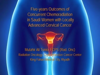 Five-years Outcomes of
Concurrent Chemoradiation
in Saudi Women with Locally
Advanced Cervical Cancer
Mutahir Ali Tunio, FCPS (Rad. Onc)
Radiation Oncology, Comprehensive Cancer Center
King Fahad Medical City, Riyadh
 