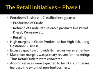    Petroleum Business – Classified into 3 parts:
     Production of Crude
     Refining of Crude into saleable products like Petrol,
      Diesel, Kerosene etc.
     Retailing
   High margins in Crude Production but High risk, Long
    Gestation Business.
   Excess capacity worldwide & margins were rather low
   Maximum margins was primary reason for marketing.
    Thus Retail Outlets were renovated.
   Add-on services were expected to help Oil companies
    increase the extent of non-fuel business.
 