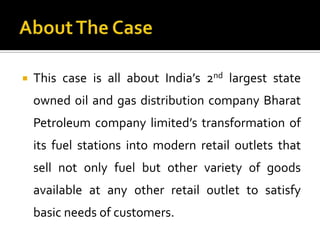    This case is all about India’s 2nd largest state
    owned oil and gas distribution company Bharat
    Petroleum company limited’s transformation of
    its fuel stations into modern retail outlets that
    sell not only fuel but other variety of goods
    available at any other retail outlet to satisfy
    basic needs of customers.
 