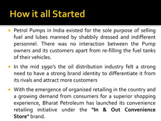    Petrol Pumps in India existed for the sole purpose of selling
    fuel and lubes manned by shabbily dressed and indifferent
    personnel. There was no interaction between the Pump
    owners and its customers apart from re-filling the fuel tanks
    of their vehicles.
   In the mid 1990’s the oil distribution industry felt a strong
    need to have a strong brand identity to differentiate it from
    its rivals and attract more customers
   With the emergence of organised retailing in the country and
    a growing demand from consumers for a superior shopping
    experience, Bharat Petroleum has launched its convenience
    retailing initiative under the "In & Out Convenience
    Store" brand.
 