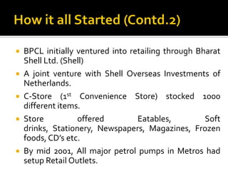    BPCL initially ventured into retailing through Bharat
    Shell Ltd. (Shell)
   A joint venture with Shell Overseas Investments of
    Netherlands.
   C-Store (1st Convenience Store) stocked 1000
    different items.
   Store          offered         Eatables,         Soft
    drinks, Stationery, Newspapers, Magazines, Frozen
    foods, CD’s etc.
   By mid 2001, All major petrol pumps in Metros had
    setup Retail Outlets.
 