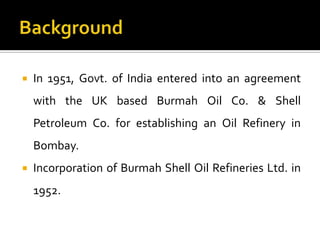    In 1951, Govt. of India entered into an agreement
    with the UK based Burmah Oil Co. & Shell
    Petroleum Co. for establishing an Oil Refinery in
    Bombay.
   Incorporation of Burmah Shell Oil Refineries Ltd. in
    1952.
 