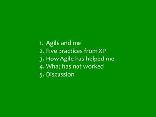1. Agile and me
2. Five practices from XP
3. How Agile has helped me
4. What has not worked
5. Discussion




                             5
 
