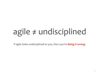 agile ≠ undisciplined
If agile looks undisciplined to you, then you’re doing it wrong.




                                                                   17
 