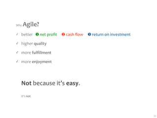 Why  Agile?
✓   better   ❶ net proﬁt     ❷ cash ﬂow     ❸ return on investment

✓   higher quality

✓   more fulﬁllment

✓   more enjoyment




    Not because it’s easy.
    It’s not.




                                                                     22
 