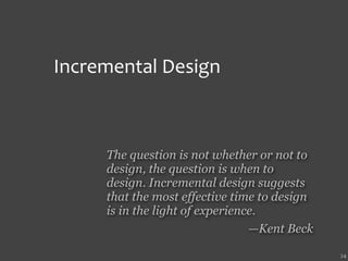 Incremental Design



     The question is not whether or not to
     design, the question is when to
     design. Incremental design suggests
     that the most effective time to design
     is in the light of experience.
                                 —Kent Beck

                                              24
 